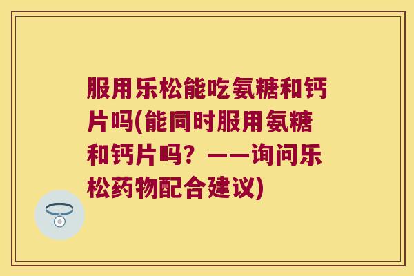 服用乐松能吃氨糖和钙片吗(能同时服用氨糖和钙片吗？——询问乐松配合建议)