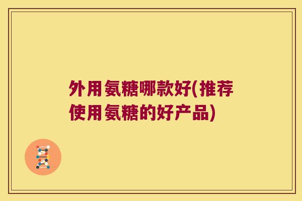外用氨糖哪款好(推荐使用氨糖的好产品)