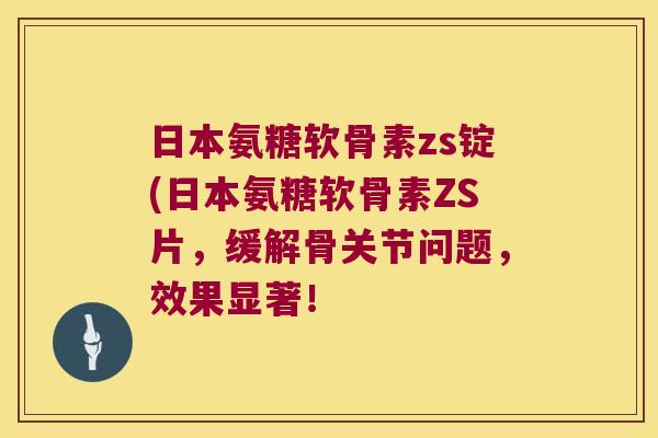 日本氨糖软骨素zs锭(日本氨糖软骨素ZS片,缓解骨关节问题,效果显著!