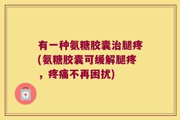 有一种氨糖胶囊腿疼(氨糖胶囊可缓解腿疼,不再困扰) 有一种氨糖胶囊腿疼(氨糖胶囊可缓解腿疼,不再困扰)