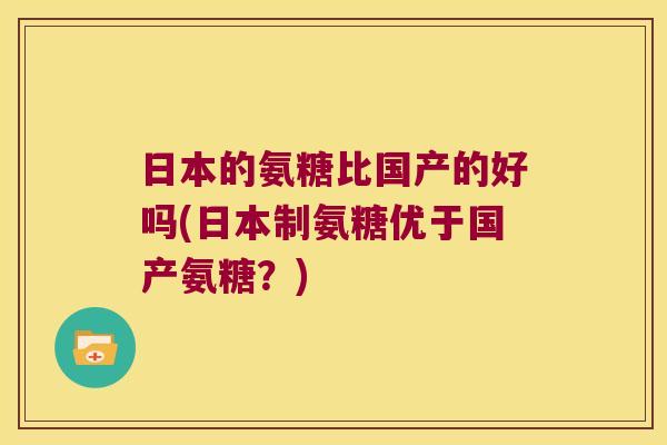 日本的氨糖比国产的好吗(日本制氨糖优于国产氨糖?)