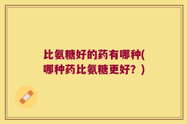 比氨糖好的药有哪种(哪种药比氨糖更好?)