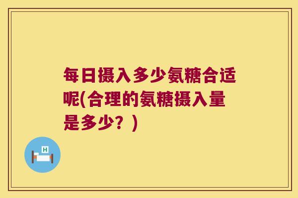 每日摄入多少氨糖合适呢(合理的氨糖摄入量是多少?)