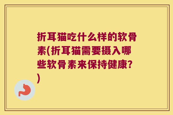 折耳猫吃什么样的软骨素(折耳猫需要摄入哪些软骨素来保持健康?)