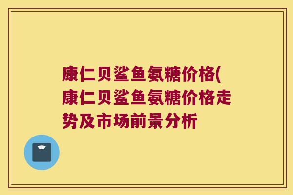 康仁贝鲨鱼氨糖价格(康仁贝鲨鱼氨糖价格走势及市场前景分析
