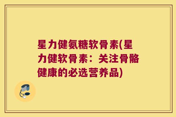 星力健氨糖软骨素(星力健软骨素:关注骨骼健康的必选营养品)
