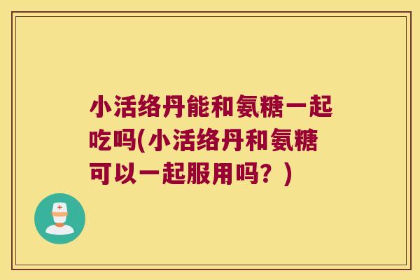 小活络丹能和氨糖一起吃吗(小活络丹和氨糖可以一起服用吗?)