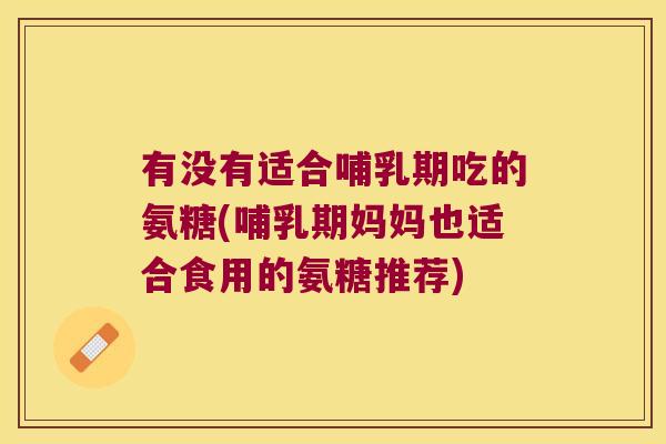 有没有适合哺乳期吃的氨糖(哺乳期妈妈也适合食用的氨糖推荐)