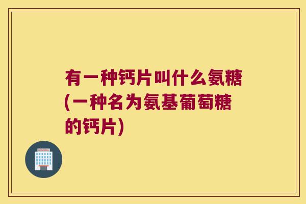 有一种钙片叫什么氨糖(一种名为氨基葡萄糖的钙片)