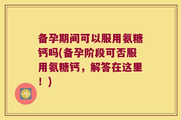 备孕期间可以服用氨糖钙吗(备孕阶段可否服用氨糖钙,解答在这里!)
