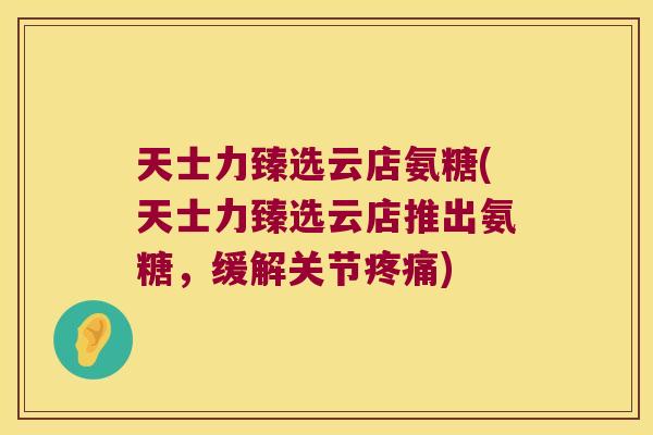 天士力臻选云店氨糖(天士力臻选云店推出氨糖,缓解关节疼痛)