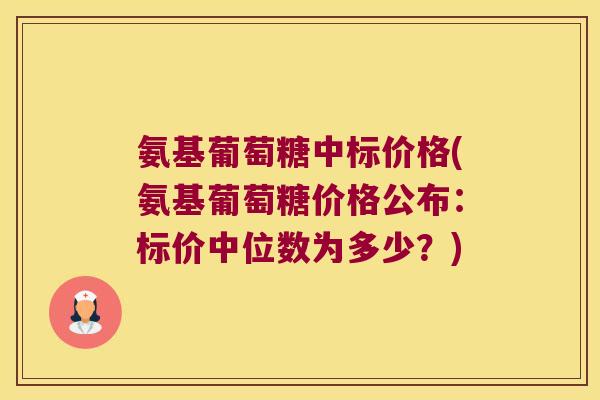 氨基葡萄糖中标价格(氨基葡萄糖价格公布:标价中位数为多少?)