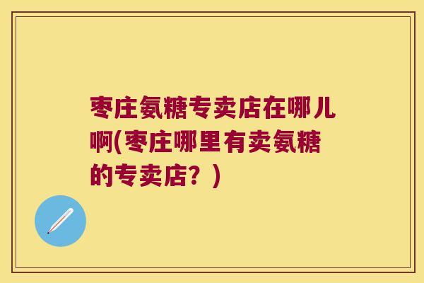 枣庄氨糖专卖店在哪儿啊(枣庄哪里有卖氨糖的专卖店?)