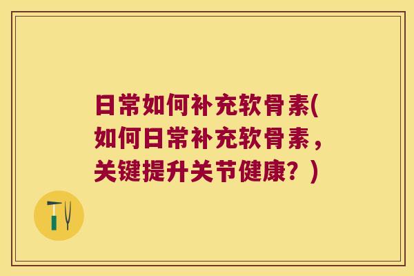 日常如何补充软骨素(如何日常补充软骨素,关键提升关节健康?)