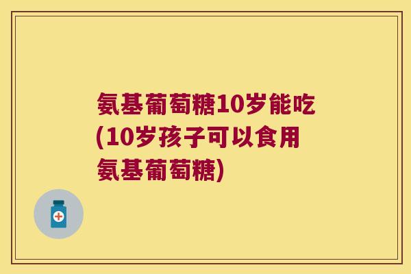 氨基葡萄糖10岁能吃(10岁孩子可以食用氨基葡萄糖)
