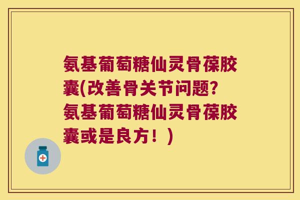氨基葡萄糖仙灵骨葆胶囊(改善骨关节问题?氨基葡萄糖仙灵骨葆胶囊或是良方!)