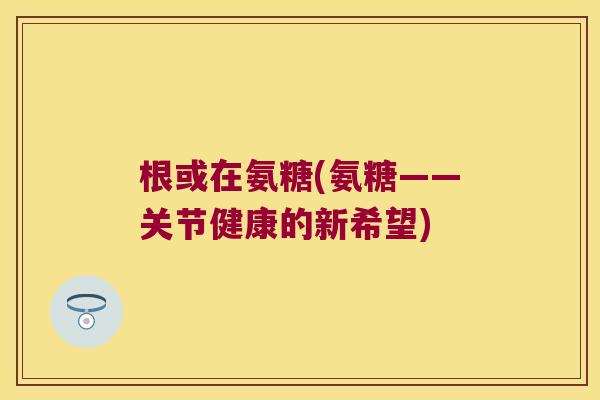 根或在氨糖(氨糖——关节健康的新希望)