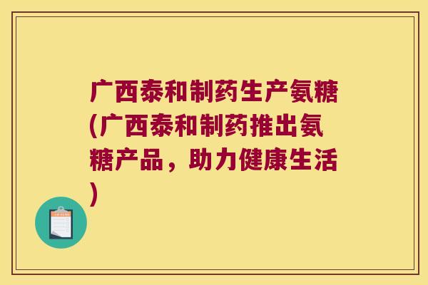 广西泰和制药生产氨糖(广西泰和制药推出氨糖产品,助力健康生活)