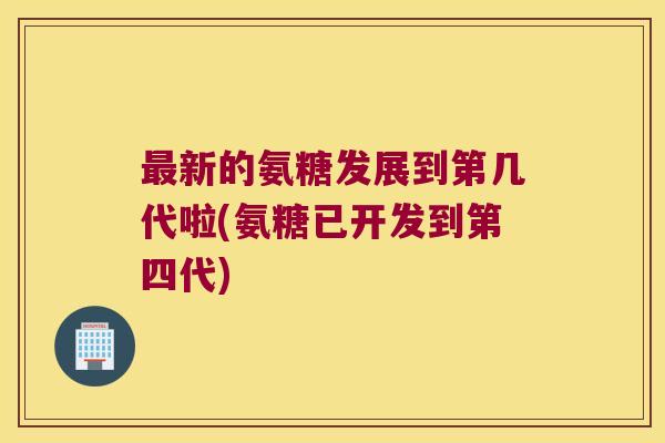 最新的氨糖发展到第几代啦(氨糖已开发到第四代)
