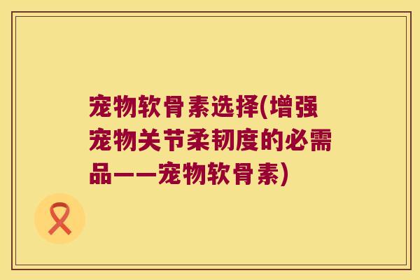宠物软骨素选择(增强宠物关节柔韧度的必需品——宠物软骨素)