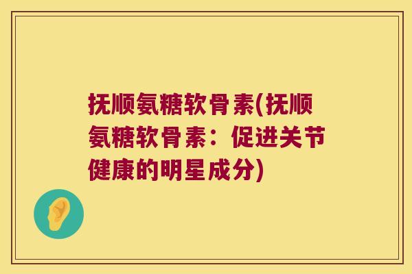 抚顺氨糖软骨素(抚顺氨糖软骨素:促进关节健康的明星成分)