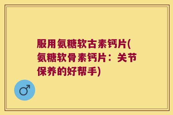 服用氨糖软古素钙片(氨糖软骨素钙片：关节保养的好帮手)