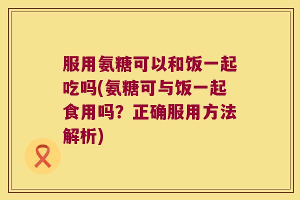服用氨糖可以和饭一起吃吗(氨糖可与饭一起食用吗?正确服用方法解析)