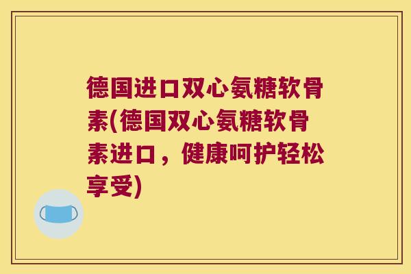 德国进口双心氨糖软骨素(德国双心氨糖软骨素进口,健康呵护轻松享受)