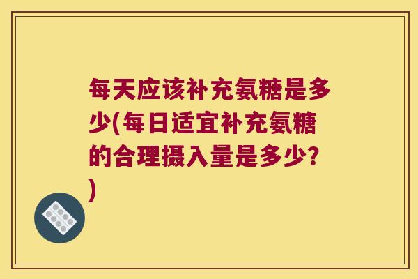 每天应该补充氨糖是多少(每日适宜补充氨糖的合理摄入量是多少?)