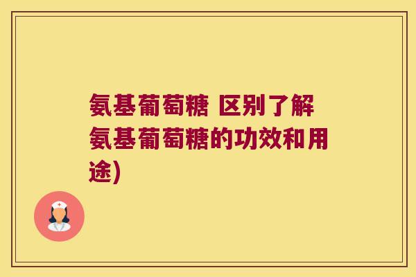 氨基葡萄糖 区别了解氨基葡萄糖的功效和用途)