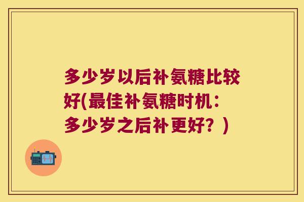 多少岁以后补氨糖比较好(最佳补氨糖时机:多少岁之后补更好?)