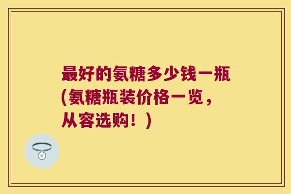 最好的氨糖多少钱一瓶(氨糖瓶装价格一览,从容选购!)