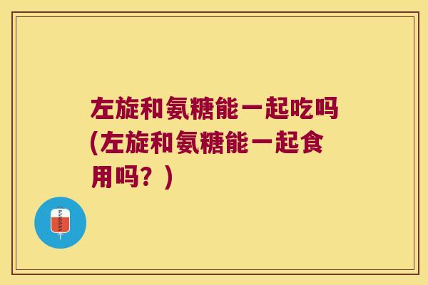 左旋和氨糖能一起吃吗(左旋和氨糖能一起食用吗?)