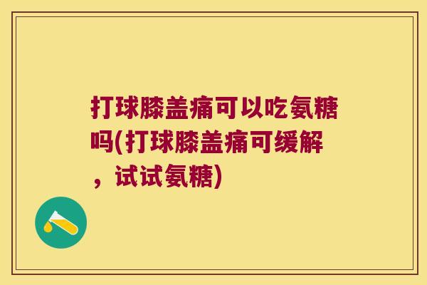 打球膝盖痛可以吃氨糖吗(打球膝盖痛可缓解,试试氨糖)