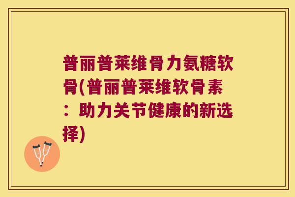 普丽普莱维骨力氨糖软骨(普丽普莱维软骨素:助力关节健康的新选择)