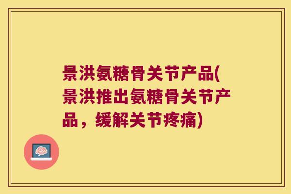 景洪氨糖骨关节产品(景洪推出氨糖骨关节产品，缓解关节疼痛)