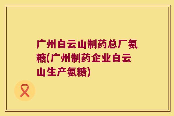 广州白云山制药总厂氨糖(广州制药企业白云山生产氨糖)
