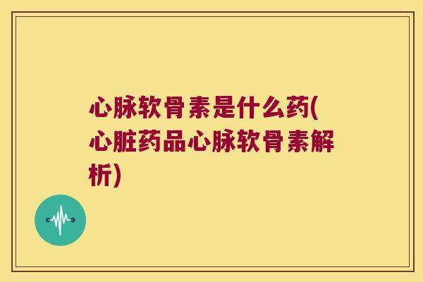 心脉软骨素是什么药(心脏药品心脉软骨素解析)