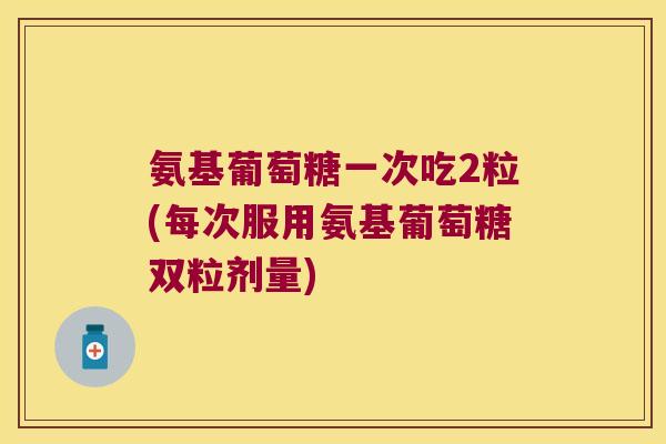 氨基葡萄糖一次吃2粒(每次服用氨基葡萄糖双粒剂量)