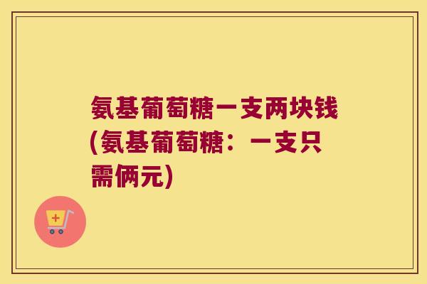 氨基葡萄糖一支两块钱(氨基葡萄糖:一支只需俩元)