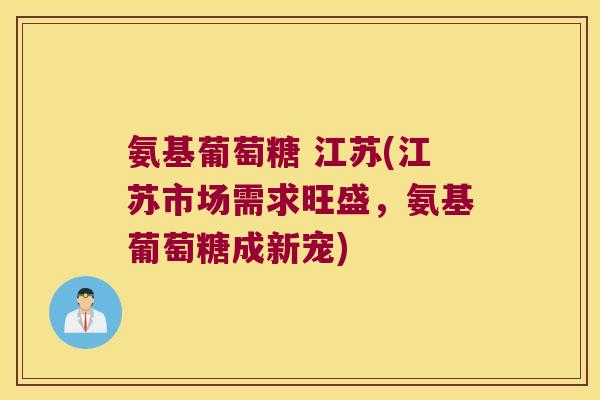 氨基葡萄糖 江苏(江苏市场需求旺盛，氨基葡萄糖成新宠)
