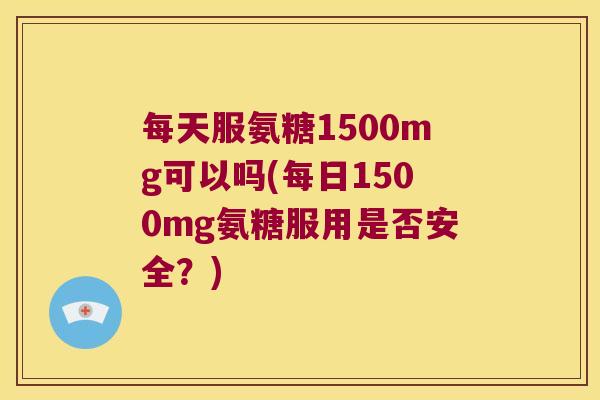 每天服氨糖1500mg可以吗(每日1500mg氨糖服用是否安全?)