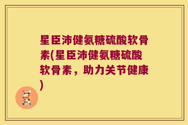 星臣沛健氨糖硫酸软骨素(星臣沛健氨糖硫酸软骨素，助力关节健康)