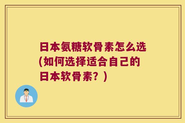 日本氨糖软骨素怎么选(如何选择适合自己的日本软骨素?)