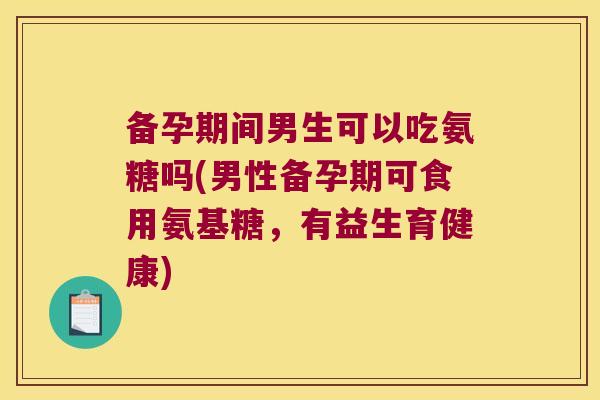 备孕期间男生可以吃氨糖吗(男性备孕期可食用氨基糖,有益生育健康)