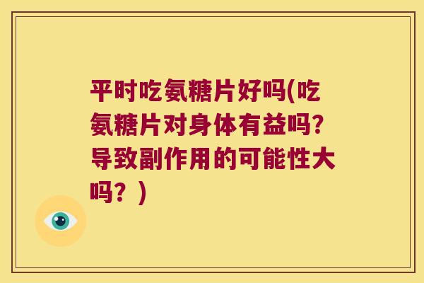 平时吃氨糖片好吗(吃氨糖片对身体有益吗?导致副作用的可能性大吗?)