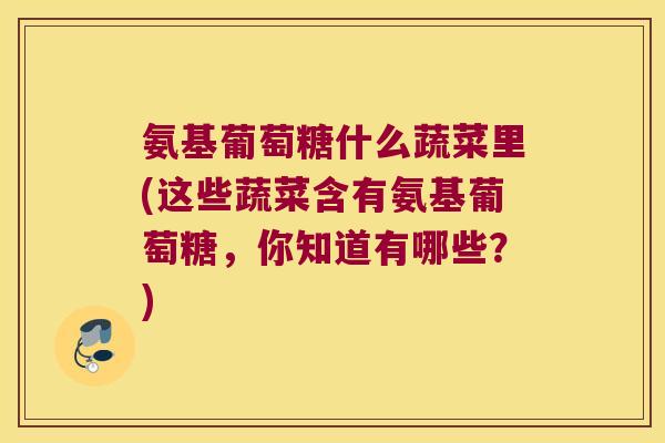 氨基葡萄糖什么蔬菜里(这些蔬菜含有氨基葡萄糖,你知道有哪些?)
