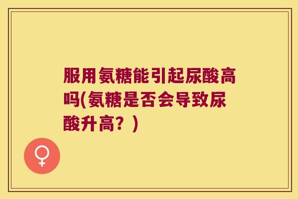 服用氨糖能引起尿酸高吗(氨糖是否会导致尿酸升高?)