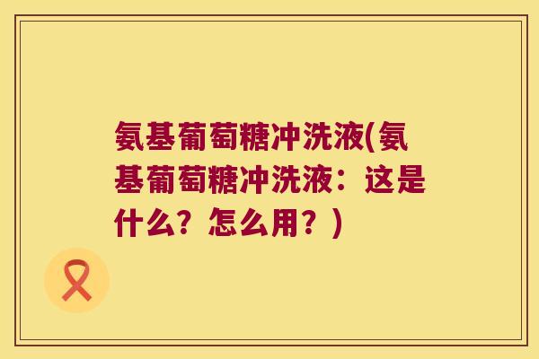 氨基葡萄糖冲洗液(氨基葡萄糖冲洗液:这是什么?怎么用?)