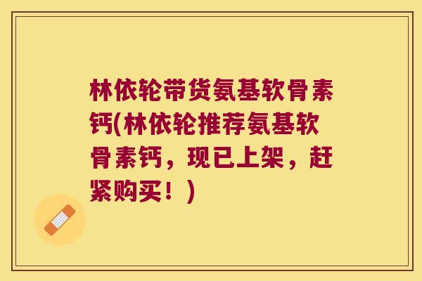 林依轮带货氨基软骨素钙(林依轮推荐氨基软骨素钙,现已上架,赶紧购买!)